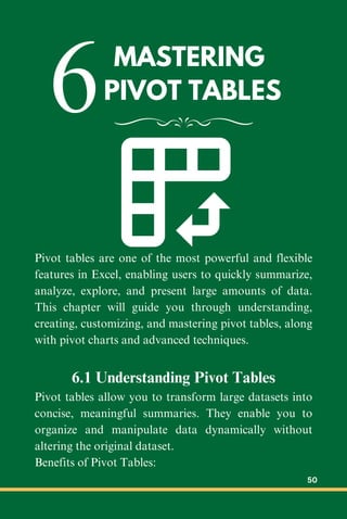 MASTERING
PIVOT TABLES
6
Pivot tables are one of the most powerful and flexible
features in Excel, enabling users to quickly summarize,
analyze, explore, and present large amounts of data.
This chapter will guide you through understanding,
creating, customizing, and mastering pivot tables, along
with pivot charts and advanced techniques.
6.1 Understanding Pivot Tables
Pivot tables allow you to transform large datasets into
concise, meaningful summaries. They enable you to
organize and manipulate data dynamically without
altering the original dataset.
Benefits of Pivot Tables:
50
 