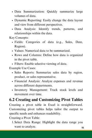 Data Summarization: Quickly summarize large
volumes of data.
Dynamic Reporting: Easily change the data layout
and view from different perspectives.
Data Analysis: Identify trends, patterns, and
relationships within the data.
Key Concepts:
Fields: Categories of data (e.g., Sales, Date,
Region).
Values: Numerical data to be summarized.
Rows and Columns: Define how data is organized
in the pivot table.
Filters: Enable selective viewing of data.
Example Use Cases:
Sales Reports: Summarize sales data by region,
product, or sales representative.
Financial Analysis: Analyze expenses and revenue
across different departments.
Inventory Management: Track stock levels and
movement over time.
6.2 Creating and Customizing Pivot Tables
Creating a pivot table in Excel is straightforward.
Customizing pivot tables helps tailor the output to
specific needs and enhances readability.
Creating a Pivot Table:
Select Data Range: Highlight the data range you
want to analyze.
1.
51
 