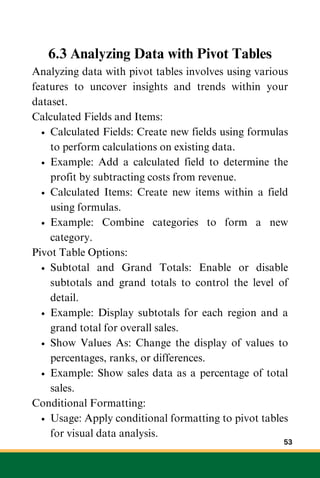 6.3 Analyzing Data with Pivot Tables
Analyzing data with pivot tables involves using various
features to uncover insights and trends within your
dataset.
Calculated Fields and Items:
Calculated Fields: Create new fields using formulas
to perform calculations on existing data.
Example: Add a calculated field to determine the
profit by subtracting costs from revenue.
Calculated Items: Create new items within a field
using formulas.
Example: Combine categories to form a new
category.
Pivot Table Options:
Subtotal and Grand Totals: Enable or disable
subtotals and grand totals to control the level of
detail.
Example: Display subtotals for each region and a
grand total for overall sales.
Show Values As: Change the display of values to
percentages, ranks, or differences.
Example: Show sales data as a percentage of total
sales.
Conditional Formatting:
Usage: Apply conditional formatting to pivot tables
for visual data analysis.
53
 
