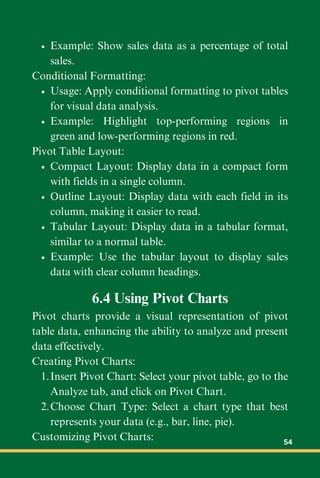 Example: Show sales data as a percentage of total
sales.
Conditional Formatting:
Usage: Apply conditional formatting to pivot tables
for visual data analysis.
Example: Highlight top-performing regions in
green and low-performing regions in red.
Pivot Table Layout:
Compact Layout: Display data in a compact form
with fields in a single column.
Outline Layout: Display data with each field in its
column, making it easier to read.
Tabular Layout: Display data in a tabular format,
similar to a normal table.
Example: Use the tabular layout to display sales
data with clear column headings.
6.4 Using Pivot Charts
Pivot charts provide a visual representation of pivot
table data, enhancing the ability to analyze and present
data effectively.
Creating Pivot Charts:
Insert Pivot Chart: Select your pivot table, go to the
Analyze tab, and click on Pivot Chart.
1.
Choose Chart Type: Select a chart type that best
represents your data (e.g., bar, line, pie).
2.
Customizing Pivot Charts: 54
 