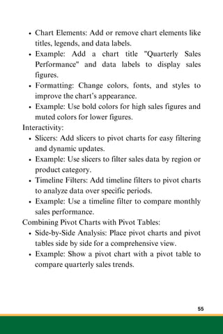 Chart Elements: Add or remove chart elements like
titles, legends, and data labels.
Example: Add a chart title "Quarterly Sales
Performance" and data labels to display sales
figures.
Formatting: Change colors, fonts, and styles to
improve the chart’s appearance.
Example: Use bold colors for high sales figures and
muted colors for lower figures.
Interactivity:
Slicers: Add slicers to pivot charts for easy filtering
and dynamic updates.
Example: Use slicers to filter sales data by region or
product category.
Timeline Filters: Add timeline filters to pivot charts
to analyze data over specific periods.
Example: Use a timeline filter to compare monthly
sales performance.
Combining Pivot Charts with Pivot Tables:
Side-by-Side Analysis: Place pivot charts and pivot
tables side by side for a comprehensive view.
Example: Show a pivot chart with a pivot table to
compare quarterly sales trends.
55
 