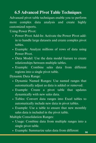 6.5 Advanced Pivot Table Techniques
Advanced pivot table techniques enable you to perform
more complex data analysis and create highly
customized reports.
Using Power Pivot:
Power Pivot Add-In: Activate the Power Pivot add-
in to handle large datasets and create complex pivot
tables.
Example: Analyze millions of rows of data using
Power Pivot.
Data Model: Use the data model feature to create
relationships between multiple tables.
Example: Combine sales data from different
regions into a single pivot table.
Dynamic Data Range:
Dynamic Named Ranges: Use named ranges that
automatically adjust as data is added or removed.
Example: Create a pivot table that updates
dynamically with new sales data.
Tables: Convert data ranges into Excel tables to
automatically include new data in pivot tables.
Example: Use a table to ensure that new monthly
sales data is included in the pivot table.
Multiple Consolidation Ranges:
Usage: Combine data from multiple ranges into a
single pivot table.
Example: Summarize sales data from different 56
 