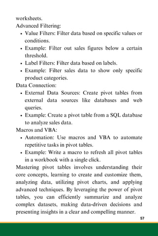 worksheets.
Advanced Filtering:
Value Filters: Filter data based on specific values or
conditions.
Example: Filter out sales figures below a certain
threshold.
Label Filters: Filter data based on labels.
Example: Filter sales data to show only specific
product categories.
Data Connection:
External Data Sources: Create pivot tables from
external data sources like databases and web
queries.
Example: Create a pivot table from a SQL database
to analyze sales data.
Macros and VBA:
Automation: Use macros and VBA to automate
repetitive tasks in pivot tables.
Example: Write a macro to refresh all pivot tables
in a workbook with a single click.
Mastering pivot tables involves understanding their
core concepts, learning to create and customize them,
analyzing data, utilizing pivot charts, and applying
advanced techniques. By leveraging the power of pivot
tables, you can efficiently summarize and analyze
complex datasets, making data-driven decisions and
presenting insights in a clear and compelling manner.
57
 