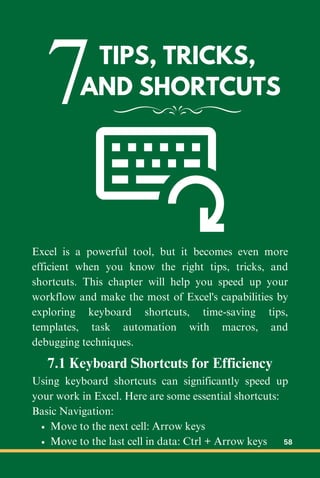 7TIPS, TRICKS,
AND SHORTCUTS
Excel is a powerful tool, but it becomes even more
efficient when you know the right tips, tricks, and
shortcuts. This chapter will help you speed up your
workflow and make the most of Excel's capabilities by
exploring keyboard shortcuts, time-saving tips,
templates, task automation with macros, and
debugging techniques.
7.1 Keyboard Shortcuts for Efficiency
Using keyboard shortcuts can significantly speed up
your work in Excel. Here are some essential shortcuts:
Basic Navigation:
Move to the next cell: Arrow keys
Move to the last cell in data: Ctrl + Arrow keys 58
 