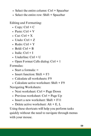 Select the entire column: Ctrl + Spacebar
Select the entire row: Shift + Spacebar
Editing and Formatting:
Copy: Ctrl + C
Paste: Ctrl + V
Cut: Ctrl + X
Undo: Ctrl + Z
Redo: Ctrl + Y
Bold: Ctrl + B
Italic: Ctrl + I
Underline: Ctrl + U
Open Format Cells dialog: Ctrl + 1
Formulas:
Start a formula: =
Insert function: Shift + F3
Calculate all worksheets: F9
Calculate active worksheet: Shift + F9
Navigating Worksheets:
Next worksheet: Ctrl + Page Down
Previous worksheet: Ctrl + Page Up
Insert a new worksheet: Shift + F11
Delete active worksheet: Alt + E, L
Using these shortcuts will help you perform tasks
quickly without the need to navigate through menus
with your mouse.
59
 