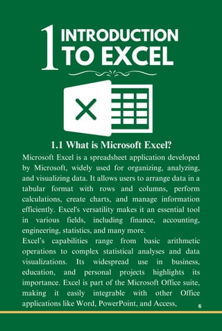 1INTRODUCTION
TO EXCEL
1.1 What is Microsoft Excel?
Microsoft Excel is a spreadsheet application developed
by Microsoft, widely used for organizing, analyzing,
and visualizing data. It allows users to arrange data in a
tabular format with rows and columns, perform
calculations, create charts, and manage information
efficiently. Excel's versatility makes it an essential tool
in various fields, including finance, accounting,
engineering, statistics, and many more.
Excel’s capabilities range from basic arithmetic
operations to complex statistical analyses and data
visualizations. Its widespread use in business,
education, and personal projects highlights its
importance. Excel is part of the Microsoft Office suite,
making it easily integrable with other Office
applications like Word, PowerPoint, and Access, 6
 