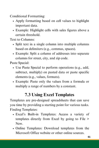 Conditional Formatting:
Apply formatting based on cell values to highlight
important data.
Example: Highlight cells with sales figures above a
certain threshold.
Text to Columns:
Split text in a single column into multiple columns
based on delimiters (e.g., commas, spaces).
Example: Split a column of addresses into separate
columns for street, city, and zip code.
Paste Special:
Use Paste Special to perform operations (e.g., add,
subtract, multiply) on pasted data or paste specific
elements (e.g., values, formats).
Example: Paste only the values from a formula or
multiply a range of numbers by a constant.
7.3 Using Excel Templates
Templates are pre-designed spreadsheets that can save
you time by providing a starting point for various tasks.
Finding Templates:
Excel’s Built-in Templates: Access a variety of
templates directly from Excel by going to File >
New.
Online Templates: Download templates from the
Microsoft Office website or other online sources.
61
 