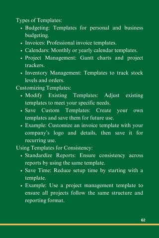 Types of Templates:
Budgeting: Templates for personal and business
budgeting.
Invoices: Professional invoice templates.
Calendars: Monthly or yearly calendar templates.
Project Management: Gantt charts and project
trackers.
Inventory Management: Templates to track stock
levels and orders.
Customizing Templates:
Modify Existing Templates: Adjust existing
templates to meet your specific needs.
Save Custom Templates: Create your own
templates and save them for future use.
Example: Customize an invoice template with your
company’s logo and details, then save it for
recurring use.
Using Templates for Consistency:
Standardize Reports: Ensure consistency across
reports by using the same template.
Save Time: Reduce setup time by starting with a
template.
Example: Use a project management template to
ensure all projects follow the same structure and
reporting format.
62
 