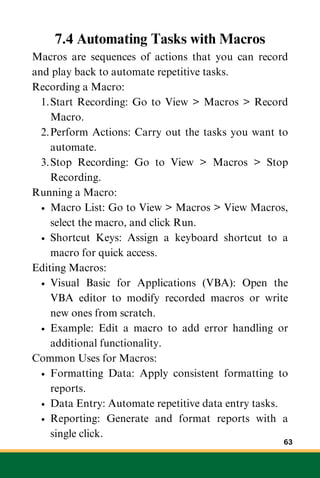 7.4 Automating Tasks with Macros
Macros are sequences of actions that you can record
and play back to automate repetitive tasks.
Recording a Macro:
Start Recording: Go to View > Macros > Record
Macro.
1.
Perform Actions: Carry out the tasks you want to
automate.
2.
Stop Recording: Go to View > Macros > Stop
Recording.
3.
Running a Macro:
Macro List: Go to View > Macros > View Macros,
select the macro, and click Run.
Shortcut Keys: Assign a keyboard shortcut to a
macro for quick access.
Editing Macros:
Visual Basic for Applications (VBA): Open the
VBA editor to modify recorded macros or write
new ones from scratch.
Example: Edit a macro to add error handling or
additional functionality.
Common Uses for Macros:
Formatting Data: Apply consistent formatting to
reports.
Data Entry: Automate repetitive data entry tasks.
Reporting: Generate and format reports with a
single click.
63
 