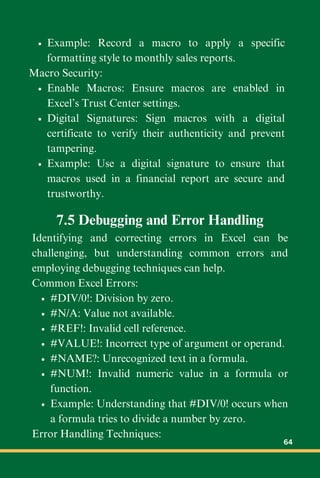 Example: Record a macro to apply a specific
formatting style to monthly sales reports.
Macro Security:
Enable Macros: Ensure macros are enabled in
Excel’s Trust Center settings.
Digital Signatures: Sign macros with a digital
certificate to verify their authenticity and prevent
tampering.
Example: Use a digital signature to ensure that
macros used in a financial report are secure and
trustworthy.
7.5 Debugging and Error Handling
Identifying and correcting errors in Excel can be
challenging, but understanding common errors and
employing debugging techniques can help.
Common Excel Errors:
#DIV/0!: Division by zero.
#N/A: Value not available.
#REF!: Invalid cell reference.
#VALUE!: Incorrect type of argument or operand.
#NAME?: Unrecognized text in a formula.
#NUM!: Invalid numeric value in a formula or
function.
Example: Understanding that #DIV/0! occurs when
a formula tries to divide a number by zero.
Error Handling Techniques:
64
 