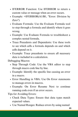 IFERROR Function: Use IFERROR to return a
custom value or message when an error occurs.
Example: =IFERROR(A1/B1, "Error: Division by
Zero")
Evaluate Formula: Use the Evaluate Formula tool
to step through a formula and identify where it goes
wrong.
Example: Use Evaluate Formula to troubleshoot a
complex nested formula.
Trace Precedents and Dependents: Use these tools
to see which cells a formula depends on and which
cells depend on it.
Example: Trace precedents to ensure all necessary
data is included in a calculation.
Debugging Macros:
Step Through Code: Use the VBA editor to step
through macro code line by line.
Example: Identify the specific line causing an error
in a macro.
Error Handling in VBA: Use On Error statements
to manage errors in macros.
Example: On Error Resume Next to continue
running code even if an error occurs.
Tips for Avoiding Errors:
Check Data Types: Ensure that data types match
expected values.
Use Named Ranges: Reduce errors by using named
65
 