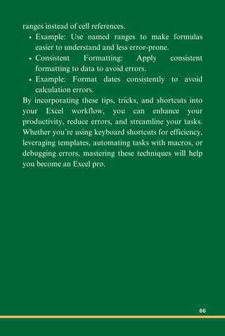 ranges instead of cell references.
Example: Use named ranges to make formulas
easier to understand and less error-prone.
Consistent Formatting: Apply consistent
formatting to data to avoid errors.
Example: Format dates consistently to avoid
calculation errors.
By incorporating these tips, tricks, and shortcuts into
your Excel workflow, you can enhance your
productivity, reduce errors, and streamline your tasks.
Whether you’re using keyboard shortcuts for efficiency,
leveraging templates, automating tasks with macros, or
debugging errors, mastering these techniques will help
you become an Excel pro.
66
 