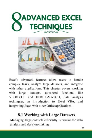 8ADVANCED EXCEL
TECHNIQUES
Excel's advanced features allow users to handle
complex tasks, analyze large datasets, and integrate
with other applications. This chapter covers working
with large datasets, advanced functions like
VLOOKUP and INDEX-MATCH, data analysis
techniques, an introduction to Excel VBA, and
integrating Excel with other Office applications.
8.1 Working with Large Datasets
Managing large datasets efficiently is crucial for data
analysis and decision-making
67
 