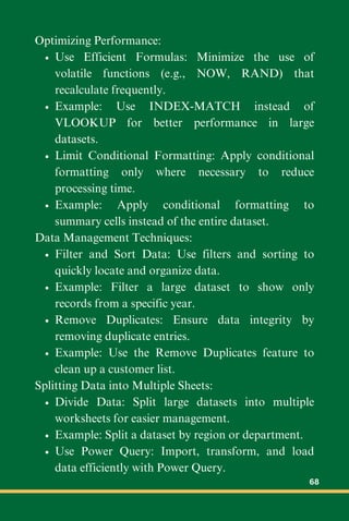 Optimizing Performance:
Use Efficient Formulas: Minimize the use of
volatile functions (e.g., NOW, RAND) that
recalculate frequently.
Example: Use INDEX-MATCH instead of
VLOOKUP for better performance in large
datasets.
Limit Conditional Formatting: Apply conditional
formatting only where necessary to reduce
processing time.
Example: Apply conditional formatting to
summary cells instead of the entire dataset.
Data Management Techniques:
Filter and Sort Data: Use filters and sorting to
quickly locate and organize data.
Example: Filter a large dataset to show only
records from a specific year.
Remove Duplicates: Ensure data integrity by
removing duplicate entries.
Example: Use the Remove Duplicates feature to
clean up a customer list.
Splitting Data into Multiple Sheets:
Divide Data: Split large datasets into multiple
worksheets for easier management.
Example: Split a dataset by region or department.
Use Power Query: Import, transform, and load
data efficiently with Power Query.
68
 