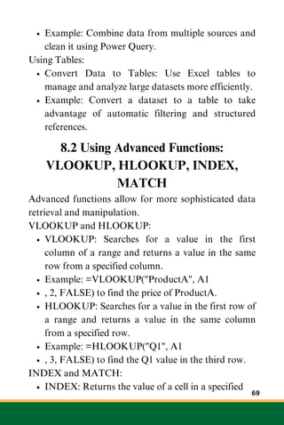 Example: Combine data from multiple sources and
clean it using Power Query.
Using Tables:
Convert Data to Tables: Use Excel tables to
manage and analyze large datasets more efficiently.
Example: Convert a dataset to a table to take
advantage of automatic filtering and structured
references.
8.2 Using Advanced Functions:
VLOOKUP, HLOOKUP, INDEX,
MATCH
Advanced functions allow for more sophisticated data
retrieval and manipulation.
VLOOKUP and HLOOKUP:
VLOOKUP: Searches for a value in the first
column of a range and returns a value in the same
row from a specified column.
Example: =VLOOKUP("ProductA", A1
, 2, FALSE) to find the price of ProductA.
HLOOKUP: Searches for a value in the first row of
a range and returns a value in the same column
from a specified row.
Example: =HLOOKUP("Q1", A1
, 3, FALSE) to find the Q1 value in the third row.
INDEX and MATCH:
INDEX: Returns the value of a cell in a specified
69
 