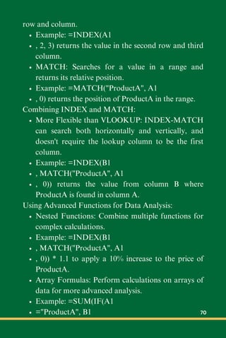 row and column.
Example: =INDEX(A1
, 2, 3) returns the value in the second row and third
column.
MATCH: Searches for a value in a range and
returns its relative position.
Example: =MATCH("ProductA", A1
, 0) returns the position of ProductA in the range.
Combining INDEX and MATCH:
More Flexible than VLOOKUP: INDEX-MATCH
can search both horizontally and vertically, and
doesn't require the lookup column to be the first
column.
Example: =INDEX(B1
, MATCH("ProductA", A1
, 0)) returns the value from column B where
ProductA is found in column A.
Using Advanced Functions for Data Analysis:
Nested Functions: Combine multiple functions for
complex calculations.
Example: =INDEX(B1
, MATCH("ProductA", A1
, 0)) * 1.1 to apply a 10% increase to the price of
ProductA.
Array Formulas: Perform calculations on arrays of
data for more advanced analysis.
Example: =SUM(IF(A1
="ProductA", B1 70
 