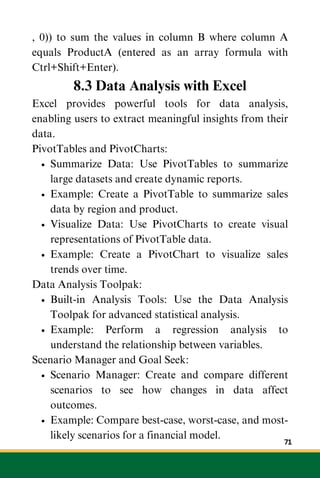 , 0)) to sum the values in column B where column A
equals ProductA (entered as an array formula with
Ctrl+Shift+Enter).
8.3 Data Analysis with Excel
Excel provides powerful tools for data analysis,
enabling users to extract meaningful insights from their
data.
PivotTables and PivotCharts:
Summarize Data: Use PivotTables to summarize
large datasets and create dynamic reports.
Example: Create a PivotTable to summarize sales
data by region and product.
Visualize Data: Use PivotCharts to create visual
representations of PivotTable data.
Example: Create a PivotChart to visualize sales
trends over time.
Data Analysis Toolpak:
Built-in Analysis Tools: Use the Data Analysis
Toolpak for advanced statistical analysis.
Example: Perform a regression analysis to
understand the relationship between variables.
Scenario Manager and Goal Seek:
Scenario Manager: Create and compare different
scenarios to see how changes in data affect
outcomes.
Example: Compare best-case, worst-case, and most-
likely scenarios for a financial model.
71
 