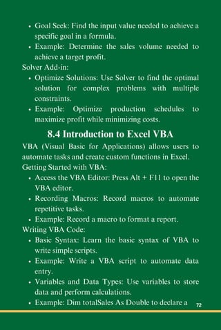 Goal Seek: Find the input value needed to achieve a
specific goal in a formula.
Example: Determine the sales volume needed to
achieve a target profit.
Solver Add-in:
Optimize Solutions: Use Solver to find the optimal
solution for complex problems with multiple
constraints.
Example: Optimize production schedules to
maximize profit while minimizing costs.
8.4 Introduction to Excel VBA
VBA (Visual Basic for Applications) allows users to
automate tasks and create custom functions in Excel.
Getting Started with VBA:
Access the VBA Editor: Press Alt + F11 to open the
VBA editor.
Recording Macros: Record macros to automate
repetitive tasks.
Example: Record a macro to format a report.
Writing VBA Code:
Basic Syntax: Learn the basic syntax of VBA to
write simple scripts.
Example: Write a VBA script to automate data
entry.
Variables and Data Types: Use variables to store
data and perform calculations.
Example: Dim totalSales As Double to declare a 72
 
