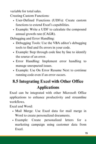 variable for total sales.
Creating Custom Functions:
User-Defined Functions (UDFs): Create custom
functions to extend Excel’s capabilities.
Example: Write a UDF to calculate the compound
annual growth rate (CAGR).
Debugging and Error Handling:
Debugging Tools: Use the VBA editor’s debugging
tools to find and fix errors in your code.
Example: Step through code line by line to identify
the source of an error.
Error Handling: Implement error handling to
manage unexpected issues.
Example: Use On Error Resume Next to continue
running code even if an error occurs.
8.5 Integrating Excel with Other Office
Applications
Excel can be integrated with other Microsoft Office
applications to enhance productivity and streamline
workflows.
Excel and Word:
Mail Merge: Use Excel data for mail merge in
Word to create personalized documents.
Example: Create personalized letters for a
marketing campaign using customer data from
Excel.
73
 