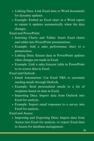 Linking Data: Link Excel data to Word documents
for dynamic updates.
Example: Embed an Excel chart in a Word report
to ensure it updates automatically when the data
changes.
Excel and PowerPoint:
Inserting Charts and Tables: Insert Excel charts
and tables into PowerPoint presentations.
Example: Add a sales performance chart to a
presentation.
Linking Data: Ensure data in PowerPoint updates
when changes are made in Excel.
Example: Link a sales forecast table in PowerPoint
to its source data in Excel.
Excel and Outlook:
Email Automation: Use Excel VBA to automate
sending emails through Outlook.
Example: Send personalized emails to a list of
recipients based on data in Excel.
Importing Data: Import data from Outlook into
Excel for analysis.
Example: Import email responses to a survey into
Excel for analysis.
Excel and Access:
Importing and Exporting Data: Import data from
Access into Excel for analysis, or export Excel data
to Access for database management.
74
 