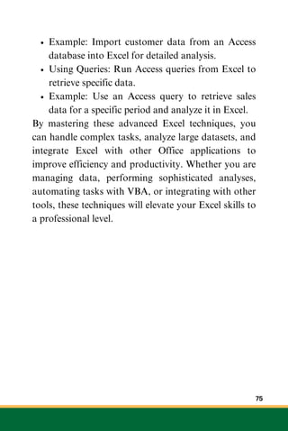 Example: Import customer data from an Access
database into Excel for detailed analysis.
Using Queries: Run Access queries from Excel to
retrieve specific data.
Example: Use an Access query to retrieve sales
data for a specific period and analyze it in Excel.
By mastering these advanced Excel techniques, you
can handle complex tasks, analyze large datasets, and
integrate Excel with other Office applications to
improve efficiency and productivity. Whether you are
managing data, performing sophisticated analyses,
automating tasks with VBA, or integrating with other
tools, these techniques will elevate your Excel skills to
a professional level.
75
 