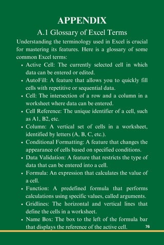 APPENDIX
A.1 Glossary of Excel Terms
Understanding the terminology used in Excel is crucial
for mastering its features. Here is a glossary of some
common Excel terms:
Active Cell: The currently selected cell in which
data can be entered or edited.
AutoFill: A feature that allows you to quickly fill
cells with repetitive or sequential data.
Cell: The intersection of a row and a column in a
worksheet where data can be entered.
Cell Reference: The unique identifier of a cell, such
as A1, B2, etc.
Column: A vertical set of cells in a worksheet,
identified by letters (A, B, C, etc.).
Conditional Formatting: A feature that changes the
appearance of cells based on specified conditions.
Data Validation: A feature that restricts the type of
data that can be entered into a cell.
Formula: An expression that calculates the value of
a cell.
Function: A predefined formula that performs
calculations using specific values, called arguments.
Gridlines: The horizontal and vertical lines that
define the cells in a worksheet.
Name Box: The box to the left of the formula bar
that displays the reference of the active cell. 76
 