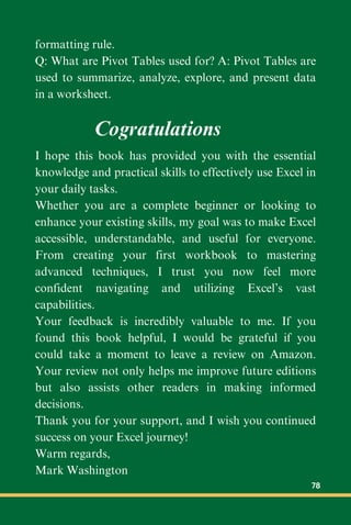 formatting rule.
Q: What are Pivot Tables used for? A: Pivot Tables are
used to summarize, analyze, explore, and present data
in a worksheet.
I hope this book has provided you with the essential
knowledge and practical skills to effectively use Excel in
your daily tasks.
Whether you are a complete beginner or looking to
enhance your existing skills, my goal was to make Excel
accessible, understandable, and useful for everyone.
From creating your first workbook to mastering
advanced techniques, I trust you now feel more
confident navigating and utilizing Excel’s vast
capabilities.
Your feedback is incredibly valuable to me. If you
found this book helpful, I would be grateful if you
could take a moment to leave a review on Amazon.
Your review not only helps me improve future editions
but also assists other readers in making informed
decisions.
Thank you for your support, and I wish you continued
success on your Excel journey!
Warm regards,
Mark Washington
Cogratulations
78
 