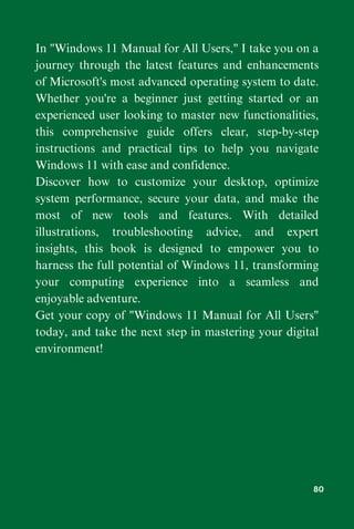 In "Windows 11 Manual for All Users," I take you on a
journey through the latest features and enhancements
of Microsoft's most advanced operating system to date.
Whether you're a beginner just getting started or an
experienced user looking to master new functionalities,
this comprehensive guide offers clear, step-by-step
instructions and practical tips to help you navigate
Windows 11 with ease and confidence.
Discover how to customize your desktop, optimize
system performance, secure your data, and make the
most of new tools and features. With detailed
illustrations, troubleshooting advice, and expert
insights, this book is designed to empower you to
harness the full potential of Windows 11, transforming
your computing experience into a seamless and
enjoyable adventure.
Get your copy of "Windows 11 Manual for All Users"
today, and take the next step in mastering your digital
environment!
80
 