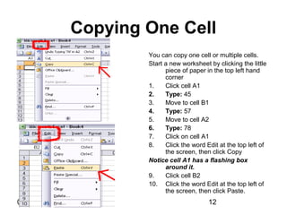 01/29/15 12
Copying One Cell
You can copy one cell or multiple cells.
Start a new worksheet by clicking the little
piece of paper in the top left hand
corner
1. Click cell A1
2. Type: 45
3. Move to cell B1
4. Type: 57
5. Move to cell A2
6. Type: 78
7. Click on cell A1
8. Click the word Edit at the top left of
the screen, then click Copy
Notice cell A1 has a flashing box
around it.
9. Click cell B2
10. Click the word Edit at the top left of
the screen, then click Paste.
 