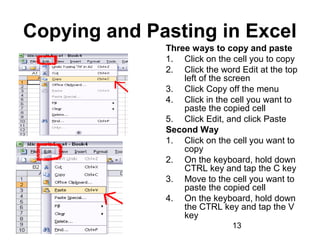 01/29/15 13
Copying and Pasting in Excel
Three ways to copy and paste
1. Click on the cell you to copy
2. Click the word Edit at the top
left of the screen
3. Click Copy off the menu
4. Click in the cell you want to
paste the copied cell
5. Click Edit, and click Paste
Second Way
1. Click on the cell you want to
copy
2. On the keyboard, hold down
CTRL key and tap the C key
3. Move to the cell you want to
paste the copied cell
4. On the keyboard, hold down
the CTRL key and tap the V
key
 
