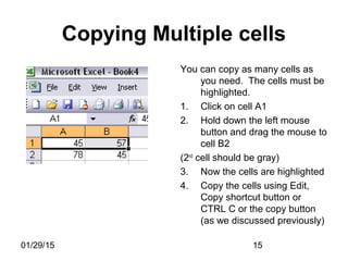 01/29/15 15
Copying Multiple cells
You can copy as many cells as
you need. The cells must be
highlighted.
1. Click on cell A1
2. Hold down the left mouse
button and drag the mouse to
cell B2
(2nd
cell should be gray)
3. Now the cells are highlighted
4. Copy the cells using Edit,
Copy shortcut button or
CTRL C or the copy button
(as we discussed previously)
 