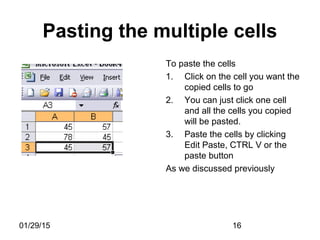01/29/15 16
Pasting the multiple cells
To paste the cells
1. Click on the cell you want the
copied cells to go
2. You can just click one cell
and all the cells you copied
will be pasted.
3. Paste the cells by clicking
Edit Paste, CTRL V or the
paste button
As we discussed previously
 