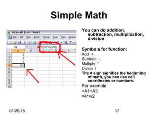01/29/15 17
Simple Math
You can do addition,
subtraction, multiplication,
division
Symbols for function:
Add +
Subtract -
Multiply *
Divide /
The = sign signifies the beginning
of math, you can use cell
coordinates or numbers.
For example:
=A1+A3
=4*4/2
 