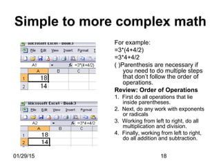 01/29/15 18
Simple to more complex math
For example:
=3*(4+4/2)
=3*4+4/2
( )Parenthesis are necessary if
you need to do multiple steps
that don’t follow the order of
operations.
Review: Order of Operations
1. First do all operations that lie
inside parentheses.
2. Next, do any work with exponents
or radicals
3. Working from left to right, do all
multiplication and division.
4. Finally, working from left to right,
do all addition and subtraction.
 