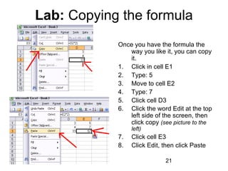01/29/15 21
Lab: Copying the formula
Once you have the formula the
way you like it, you can copy
it.
1. Click in cell E1
2. Type: 5
3. Move to cell E2
4. Type: 7
5. Click cell D3
6. Click the word Edit at the top
left side of the screen, then
click copy (see picture to the
left)
7. Click cell E3
8. Click Edit, then click Paste
 