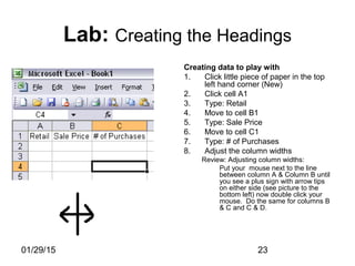 01/29/15 23
Lab: Creating the Headings
Creating data to play with
1. Click little piece of paper in the top
left hand corner (New)
2. Click cell A1
3. Type: Retail
4. Move to cell B1
5. Type: Sale Price
6. Move to cell C1
7. Type: # of Purchases
8. Adjust the column widths
Review: Adjusting column widths:
Put your mouse next to the line
between column A & Column B until
you see a plus sign with arrow tips
on either side (see picture to the
bottom left) now double click your
mouse. Do the same for columns B
& C and C & D.
 