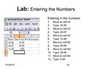 01/29/15 24
Entering in the numbers
1. Move to cell A2
2. Type: 34.56
3. Move to cell A3
4. Type: 45.67
5. Move to cell A4
6. Type: 12.89
7. Move to cell B2
8. Type: 29.99
9. Move to cell B3
10. Type: 39.98
11. Move to cell B4
12. Type: 9.99
Lab: Entering the Numbers
 