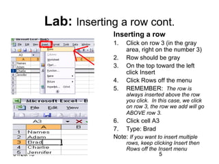 01/29/15 5
Lab: Inserting a row cont.
Inserting a row
1. Click on row 3 (in the gray
area, right on the number 3)
2. Row should be gray
3. On the top toward the left
click Insert
4. Click Rows off the menu
5. REMEMBER: The row is
always inserted above the row
you click. In this case, we click
on row 3, the row we add will go
ABOVE row 3.
6. Click cell A3
7. Type: Brad
Note: If you want to insert multiple
rows, keep clicking Insert then
Rows off the Insert menu
 