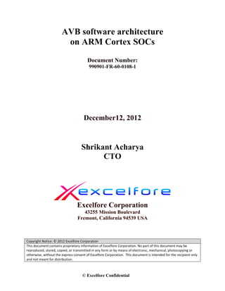 AVB software architecture
                        on ARM Cortex SOCs
                                        Document Number:
                                         990901-FR-60-0108-1




                                      December12, 2012



                                    Shrikant Acharya
                                          CTO




                                 Excelfore Corporation
                                     43255 Mission Boulevard
                                  Fremont, California 94539 USA
                                                          
                                                          
Copyright Notice: © 2012 Excelfore Corporation
This document contains proprietary information of Excelfore Corporation. No part of this document may be 
reproduced, stored, copied, or transmitted in any form or by means of electronic, mechanical, photocopying or 
otherwise, without the express consent of Excelfore Corporation.  This document is intended for the recipient only 
and not meant for distribution. 



                                     © Excelfore Confidential
 