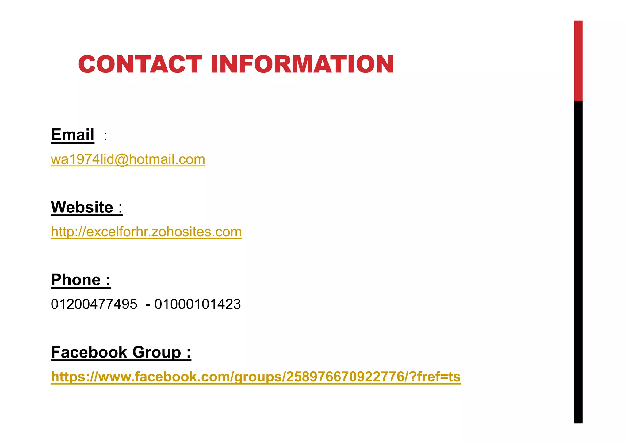 CONTACT INFORMATION
Email :
wa1974lid@hotmail.com
Website :
http://excelforhr.zohosites.com
Phone :
01200477495 - 01000101423
Facebook Group :
https://www.facebook.com/groups/258976670922776/?fref=ts