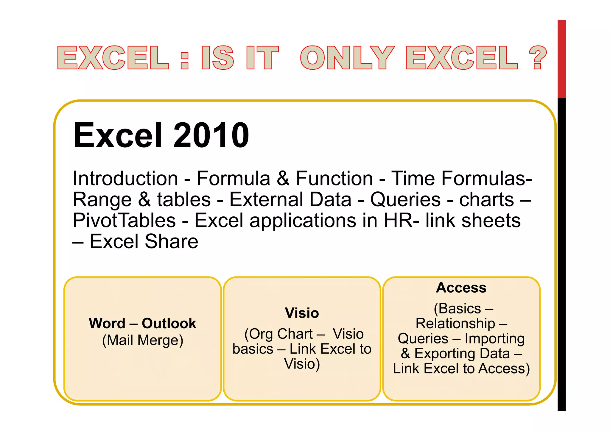 Excel 2010
Introduction - Formula & Function - Time FormulasRange & tables - External Data - Queries - charts –
PivotTables - Excel applications in HR- link sheets
– Excel Share
Word – Outlook
(Mail Merge)
Visio
(Org Chart – Visio
basics – Link Excel to
Visio)
Access
(Basics –
Relationship –
Queries – Importing
& Exporting Data –
Link Excel to Access)