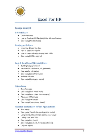 www.excel-for-hr.com 1
Excel For HR
Course content
HR Database
? Database basics
? How to Create an HR Database Using Microsoft Access
? Case study (Rec database )
Dealing with Data
? Importing & Exporting data
? How to create live reports
? How to create HR reports using pivot table
? Case study ( HIRS + reports )
Com & Ben Using Microsoft Excel
? Building live payroll sheet
? HR formulas ( insurance , tax, penalties)
? New way for calculation
? Case study (payroll formulas)
? Monthly variables
? Case study ( Employees loans )
Attendance
? Time formulas
? Case study (Man Power Plan)
? Case study (Man Power Plan new way )
? Advanced HR formulas
? Case study (HR variable )
? Case study (create Leave sheet )
Another useful Excel for HR Applications
? Mail merge
? Case study( Payroll slip , sending other mails )
? Using Microsoft excel in job posting (new way )
? Linking Excel with Visio
? Case study (org chart )
? Case study (org chart , more accurate way)
? Org chat reports
 