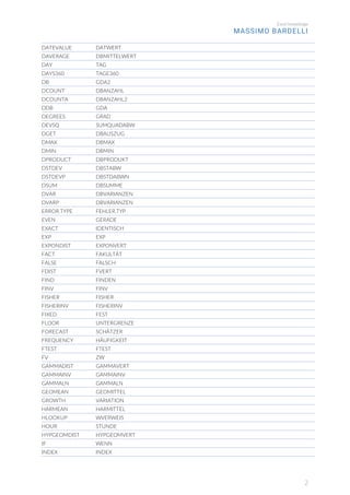 Excel knowledge
MASSIMO BARDELLI
2
DATEVALUE DATWERT
DAVERAGE DBMITTELWERT
DAY TAG
DAYS360 TAGE360
DB GDA2
DCOUNT DBANZAHL
DCOUNTA DBANZAHL2
DDB GDA
DEGREES GRAD
DEVSQ SUMQUADABW
DGET DBAUSZUG
DMAX DBMAX
DMIN DBMIN
DPRODUCT DBPRODUKT
DSTDEV DBSTABW
DSTDEVP DBSTDABWN
DSUM DBSUMME
DVAR DBVARIANZEN
DVARP DBVARIANZEN
ERROR.TYPE FEHLER.TYP
EVEN GERADE
EXACT IDENTISCH
EXP EXP
EXPONDIST EXPONVERT
FACT FAKULTÄT
FALSE FALSCH
FDIST FVERT
FIND FINDEN
FINV FINV
FISHER FISHER
FISHERINV FISHERINV
FIXED FEST
FLOOR UNTERGRENZE
FORECAST SCHÄTZER
FREQUENCY HÄUFIGKEIT
FTEST FTEST
FV ZW
GAMMADIST GAMMAVERT
GAMMAINV GAMMAINV
GAMMALN GAMMALN
GEOMEAN GEOMITTEL
GROWTH VARIATION
HARMEAN HARMITTEL
HLOOKUP WVERWEIS
HOUR STUNDE
HYPGEOMDIST HYPGEOMVERT
IF WENN
INDEX INDEX
 