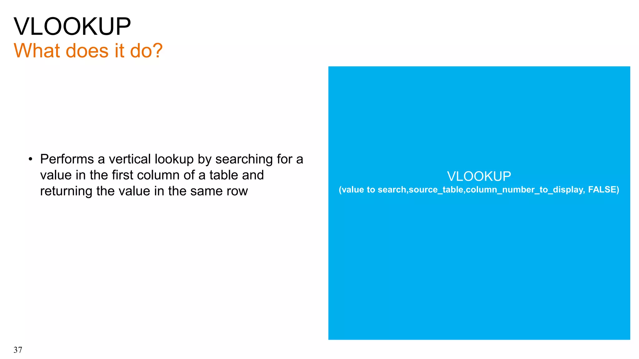VLOOKUP
What does it do?
37
• Performs a vertical lookup by searching for a
value in the first column of a table and
returning the value in the same row
VLOOKUP
(value to search,source_table,column_number_to_display, FALSE)
 