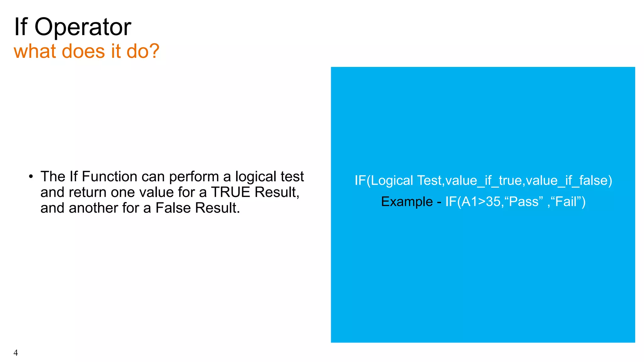 If Operator
what does it do?
4
• The If Function can perform a logical test
and return one value for a TRUE Result,
and another for a False Result.
IF(Logical Test,value_if_true,value_if_false)
Example - IF(A1>35,“Pass” ,“Fail”)
 