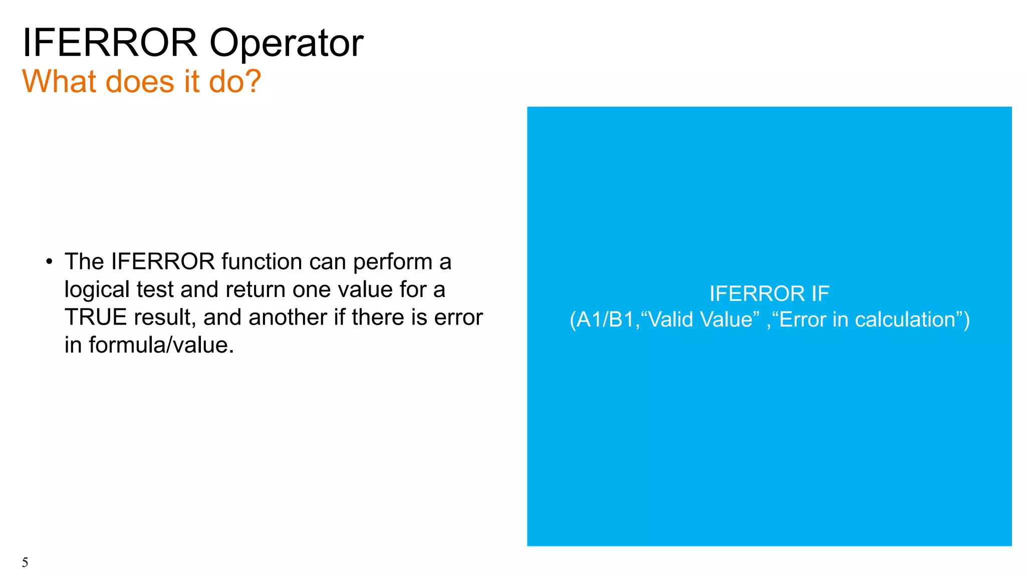 IFERROR Operator
What does it do?
5
• The IFERROR function can perform a
logical test and return one value for a
TRUE result, and another if there is error
in formula/value.
IFERROR IF
(A1/B1,“Valid Value” ,“Error in calculation”)
 