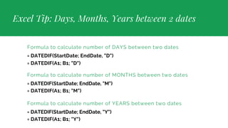 Excel Tip: Days, Months, Years between 2 dates
Formula to calculate number of DAYS between two dates
= DATEDIF(StartDate; EndDate, "D")
= DATEDIF(A1; B1; "D")
Formula to calculate number of MONTHS between two dates
= DATEDIF(StartDate; EndDate, "M")
= DATEDIF(A1; B1; "M")
Formula to calculate number of YEARS between two dates
= DATEDIF(StartDate; EndDate, "Y")
= DATEDIF(A1; B1; "Y")
 