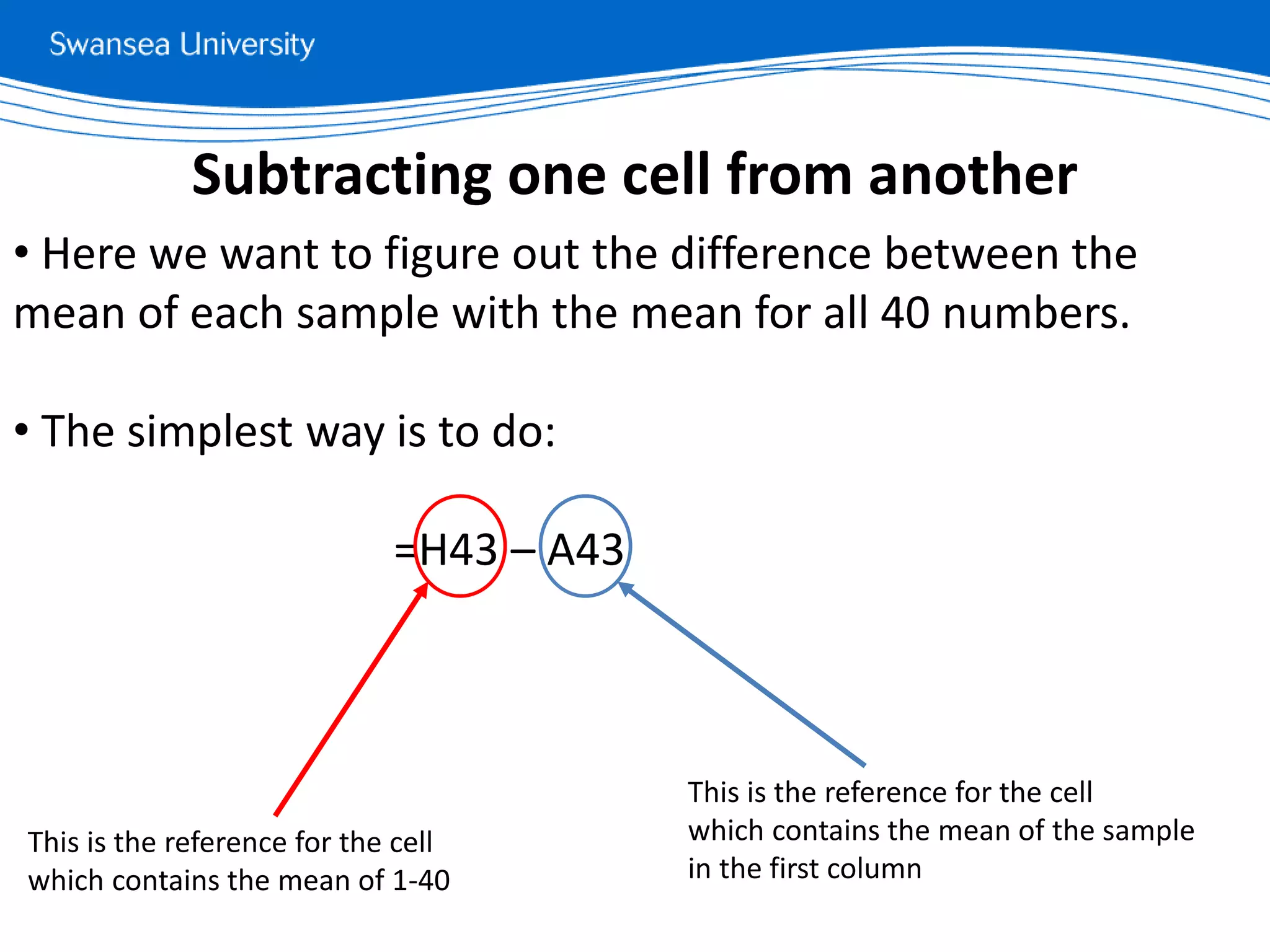 • Here we want to figure out the difference between the
mean of each sample with the mean for all 40 numbers.
• The simplest way is to do:
=H43 – A43
Subtracting one cell from another
This is the reference for the cell
which contains the mean of 1-40
This is the reference for the cell
which contains the mean of the sample
in the first column
 