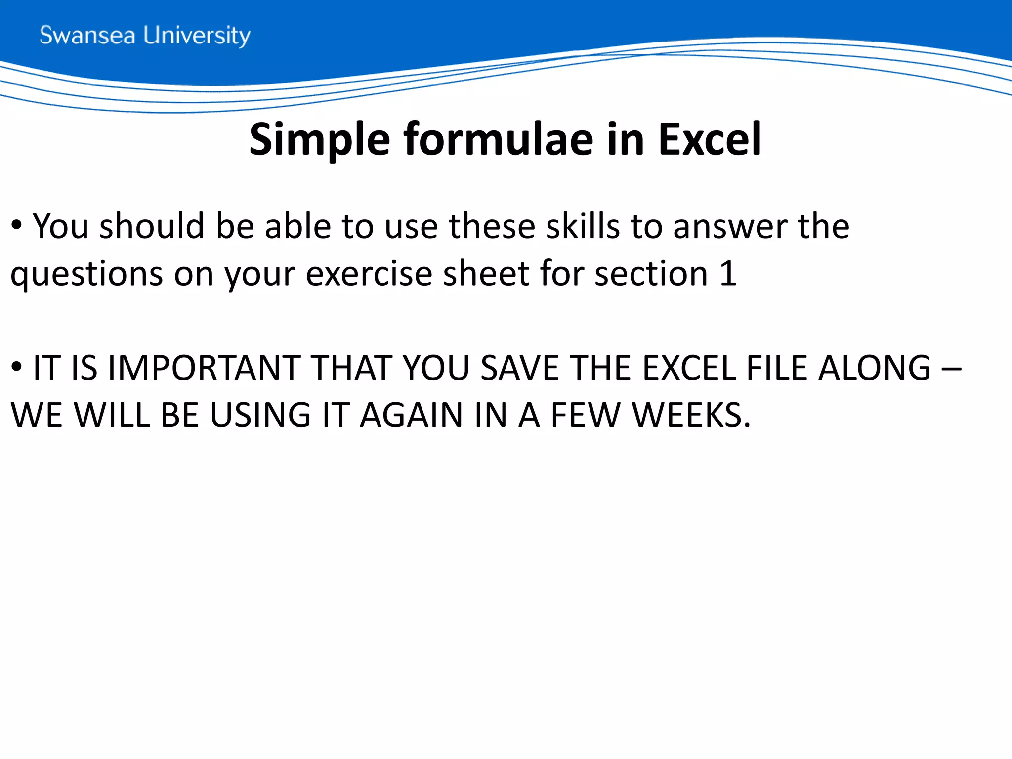 • You should be able to use these skills to answer the
questions on your exercise sheet for section 1
• IT IS IMPORTANT THAT YOU SAVE THE EXCEL FILE ALONG –
WE WILL BE USING IT AGAIN IN A FEW WEEKS.
Simple formulae in Excel
 