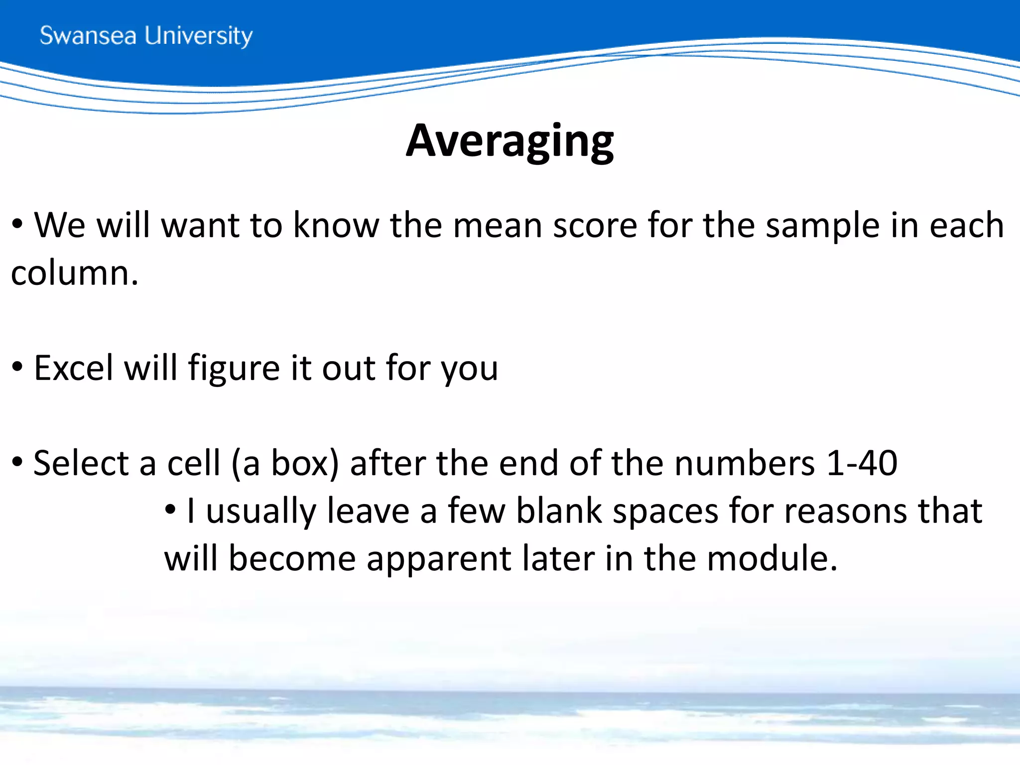 Averaging
• We will want to know the mean score for the sample in each
column.
• Excel will figure it out for you
• Select a cell (a box) after the end of the numbers 1-40
• I usually leave a few blank spaces for reasons that
will become apparent later in the module.
 